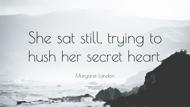 Margaret Landon Quote: “She sat still, trying to hush her secret heart.”