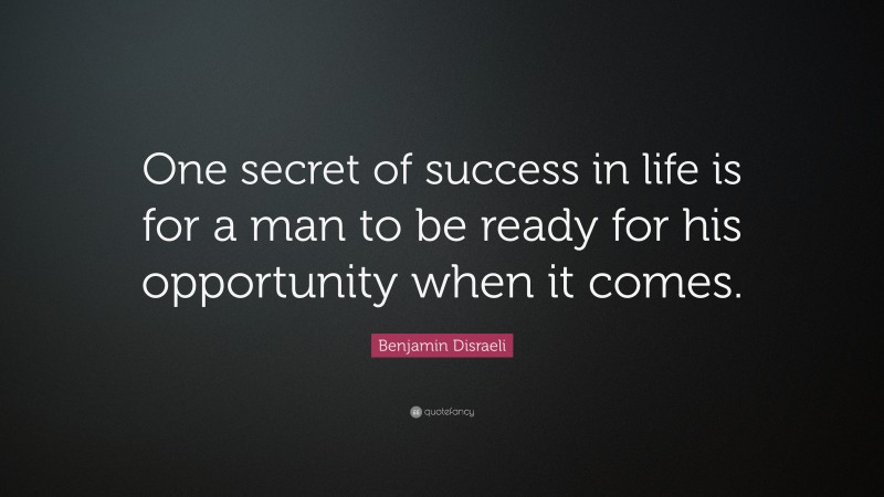 Benjamin Disraeli Quote: “One secret of success in life is for a man to be ready for his opportunity when it comes.”
