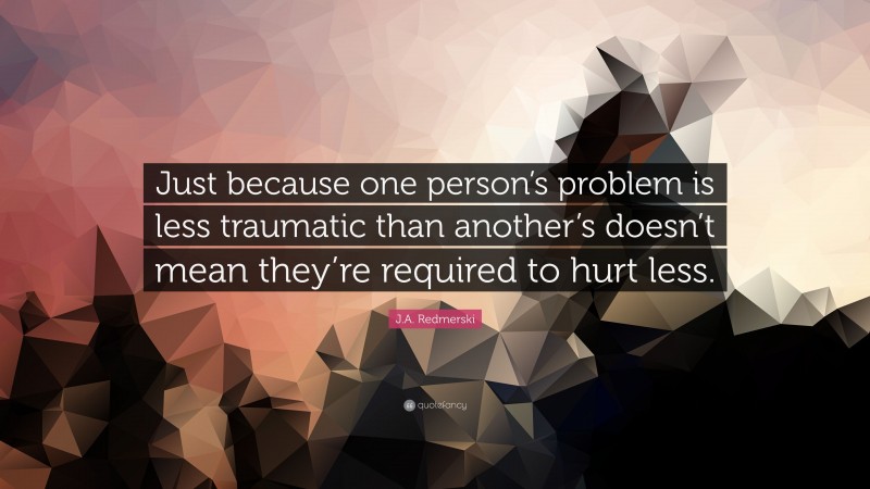 J.A. Redmerski Quote: “Just because one person’s problem is less traumatic than another’s doesn’t mean they’re required to hurt less.”