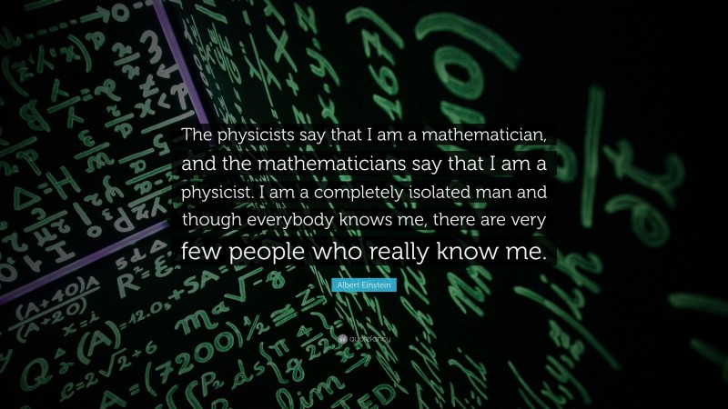 Albert Einstein Quote: “The physicists say that I am a mathematician, and the mathematicians say that I am a physicist. I am a completely isolated man and though everybody knows me, there are very few people who really know me.”