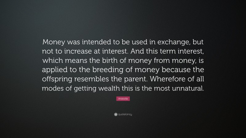 Aristotle Quote: “Money was intended to be used in exchange, but not to increase at interest. And this term interest, which means the birth of money from money, is applied to the breeding of money because the offspring resembles the parent. Wherefore of all modes of getting wealth this is the most unnatural.”