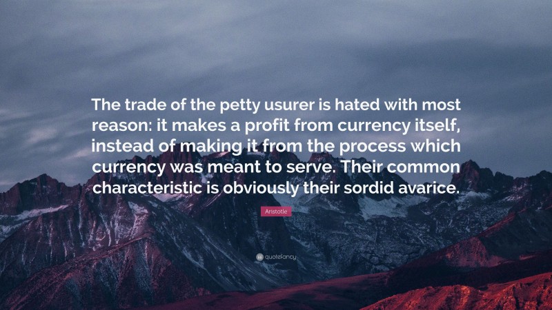 Aristotle Quote: “The trade of the petty usurer is hated with most reason: it makes a profit from currency itself, instead of making it from the process which currency was meant to serve. Their common characteristic is obviously their sordid avarice.”