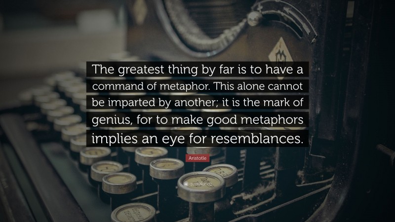 Aristotle Quote: “The greatest thing by far is to have a command of metaphor. This alone cannot be imparted by another; it is the mark of genius, for to make good metaphors implies an eye for resemblances.”