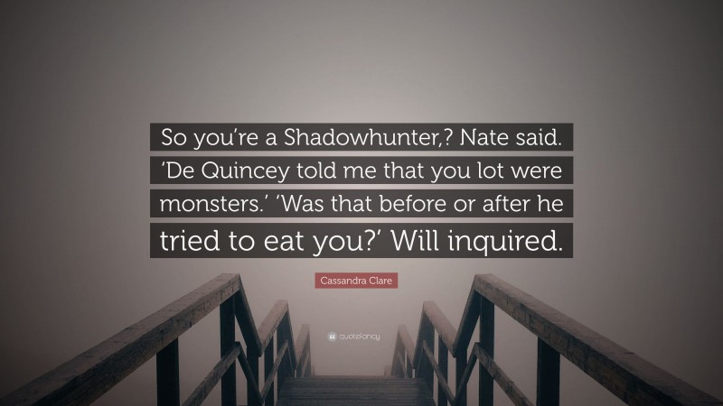 Cassandra Clare Quote: “So you’re a Shadowhunter,? Nate said. ‘De Quincey told me that you lot were monsters.’ ‘Was that before or after he tried to eat you?’ Will inquired.”