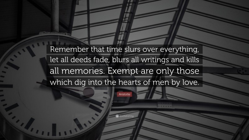 Aristotle Quote: “Remember that time slurs over everything, let all deeds fade, blurs all writings and kills all memories. Exempt are only those which dig into the hearts of men by love.”