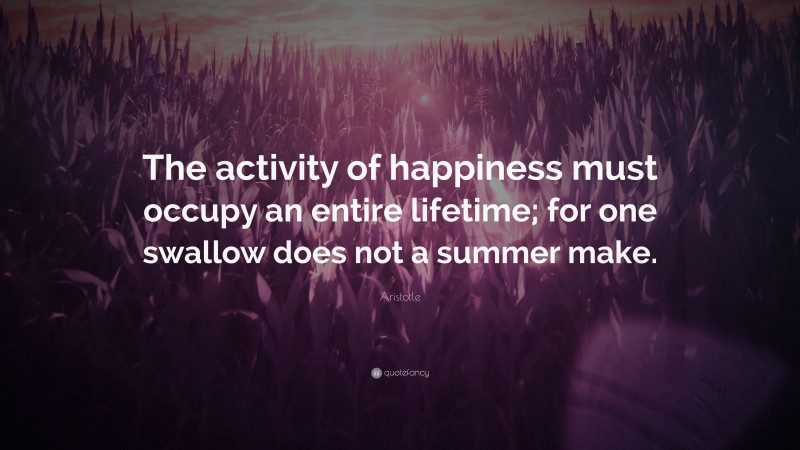 Aristotle Quote: “The activity of happiness must occupy an entire lifetime; for one swallow does not a summer make.”