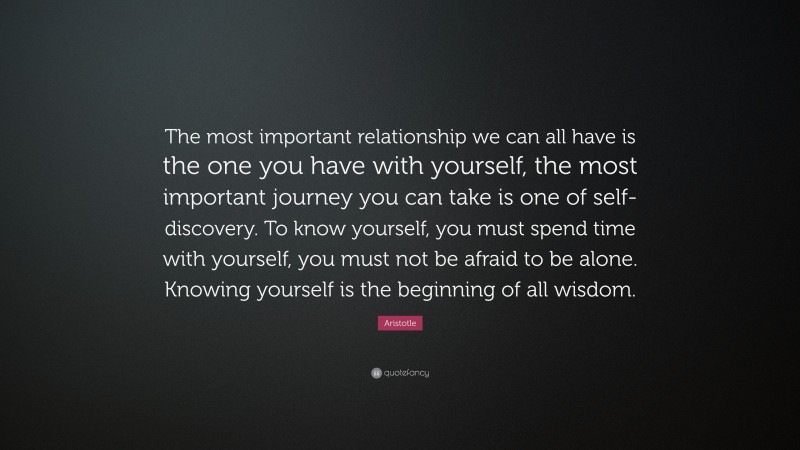 Aristotle Quote: “The most important relationship we can all have is the one you have with yourself, the most important journey you can take is one of self-discovery. To know yourself, you must spend time with yourself, you must not be afraid to be alone. Knowing yourself is the beginning of all wisdom.”