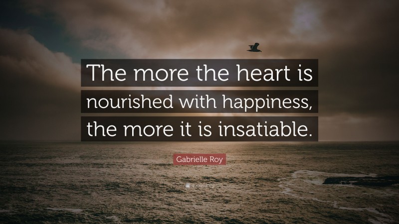 Gabrielle Roy Quote: “The more the heart is nourished with happiness, the more it is insatiable.”