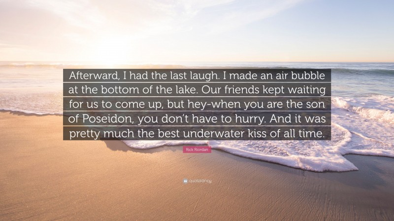 Rick Riordan Quote: “Afterward, I had the last laugh. I made an air bubble at the bottom of the lake. Our friends kept waiting for us to come up, but hey-when you are the son of Poseidon, you don’t have to hurry. And it was pretty much the best underwater kiss of all time.”