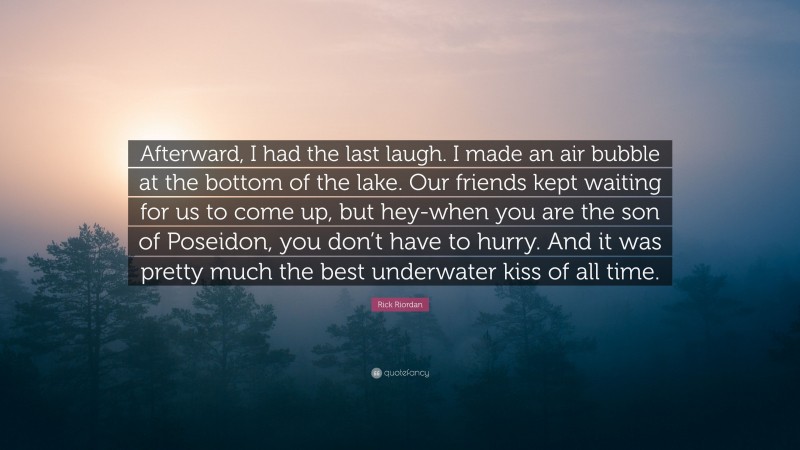 Rick Riordan Quote: “Afterward, I had the last laugh. I made an air bubble at the bottom of the lake. Our friends kept waiting for us to come up, but hey-when you are the son of Poseidon, you don’t have to hurry. And it was pretty much the best underwater kiss of all time.”