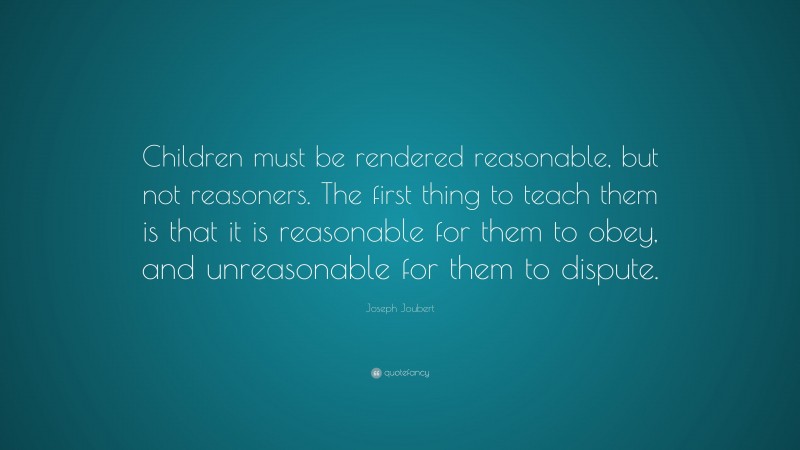 Joseph Joubert Quote: “Children must be rendered reasonable, but not reasoners. The first thing to teach them is that it is reasonable for them to obey, and unreasonable for them to dispute.”