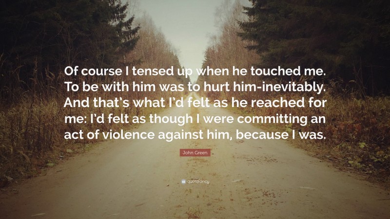 John Green Quote: “Of course I tensed up when he touched me. To be with him was to hurt him-inevitably. And that’s what I’d felt as he reached for me: I’d felt as though I were committing an act of violence against him, because I was.”