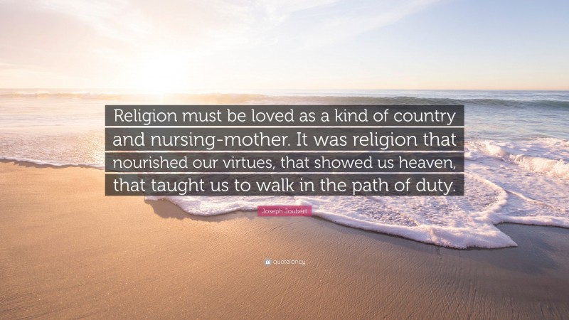 Joseph Joubert Quote: “Religion must be loved as a kind of country and nursing-mother. It was religion that nourished our virtues, that showed us heaven, that taught us to walk in the path of duty.”