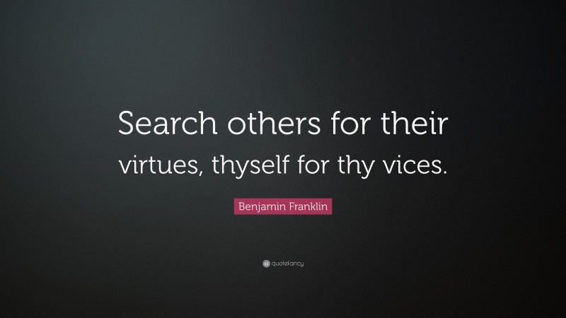 Benjamin Franklin Quote: “Search others for their virtues, thyself for thy vices.”