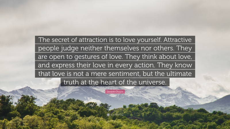 Deepak Chopra Quote: “The secret of attraction is to love yourself. Attractive people judge neither themselves nor others. They are open to gestures of love. They think about love, and express their love in every action. They know that love is not a mere sentiment, but the ultimate truth at the heart of the universe.”