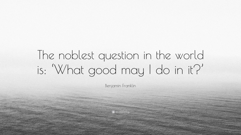 Benjamin Franklin Quote: “The noblest question in the world is: ‘What good may I do in it?’”