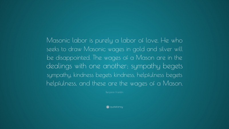 Benjamin Franklin Quote: “Masonic labor is purely a labor of love. He who seeks to draw Masonic wages in gold and silver will be disappointed. The wages of a Mason are in the dealings with one another; sympathy begets sympathy, kindness begets kindness, helpfulness begets helpfulness, and these are the wages of a Mason.”