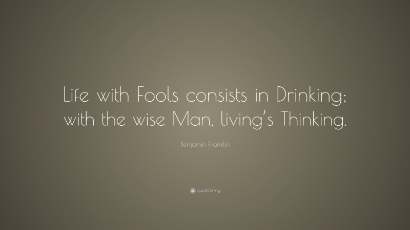 Benjamin Franklin Quote: “Life with Fools consists in Drinking; with the wise Man, living’s Thinking.”