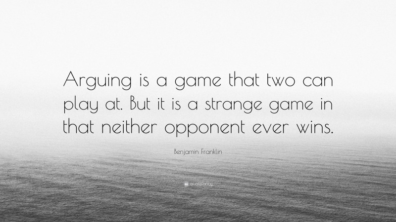 Benjamin Franklin Quote: “Arguing is a game that two can play at. But it is a strange game in that neither opponent ever wins.”