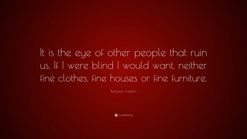 Benjamin Franklin Quote: “It is the eye of other people that ruin us. If I were blind I would want, neither fine clothes, fine houses or fine furniture.”