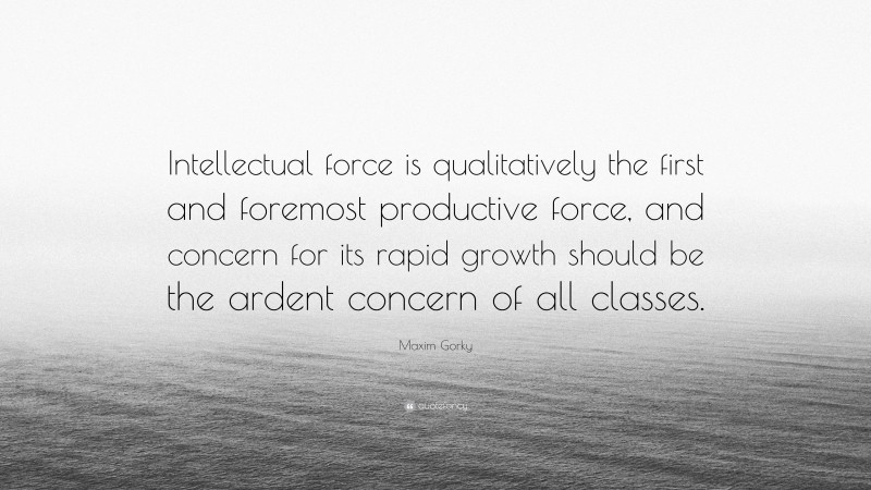 Maxim Gorky Quote: “Intellectual force is qualitatively the first and foremost productive force, and concern for its rapid growth should be the ardent concern of all classes.”