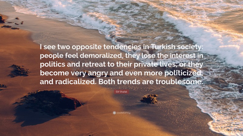 Elif Shafak Quote: “I see two opposite tendencies in Turkish society: people feel demoralized, they lose the interest in politics and retreat to their private lives; or they become very angry and even more politicized, and radicalized. Both trends are troublesome.”