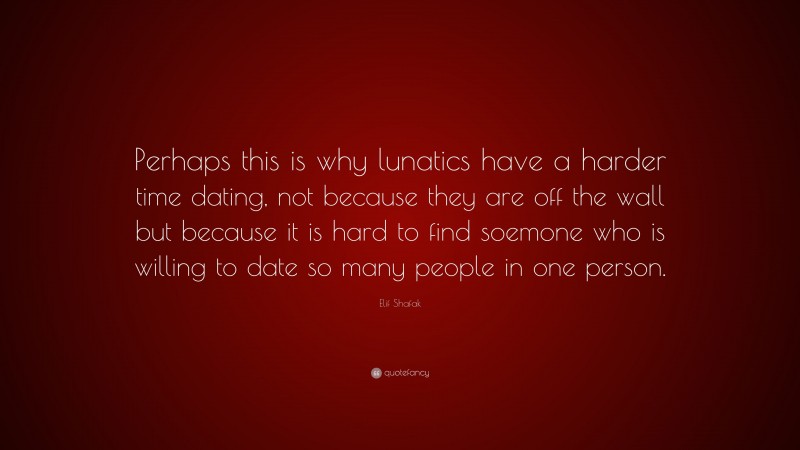 Elif Shafak Quote: “Perhaps this is why lunatics have a harder time dating, not because they are off the wall but because it is hard to find soemone who is willing to date so many people in one person.”