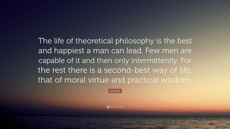 Aristotle Quote: “The life of theoretical philosophy is the best and happiest a man can lead. Few men are capable of it and then only intermittently. For the rest there is a second-best way of life, that of moral virtue and practical wisdom.”