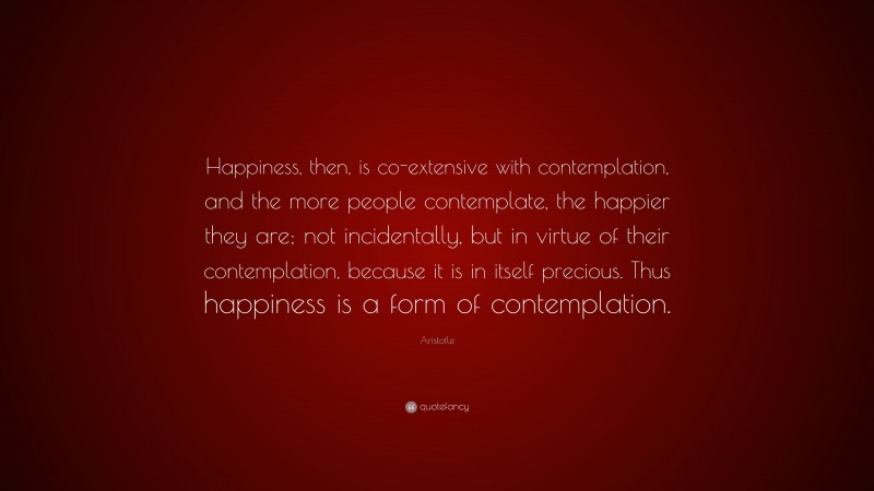 Aristotle Quote: “Happiness, then, is co-extensive with contemplation, and the more people contemplate, the happier they are; not incidentally, but in virtue of their contemplation, because it is in itself precious. Thus happiness is a form of contemplation.”