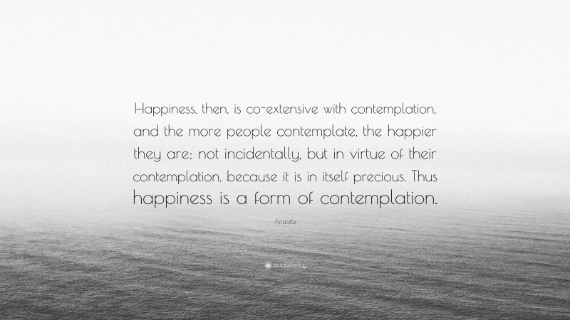 Aristotle Quote: “Happiness, then, is co-extensive with contemplation, and the more people contemplate, the happier they are; not incidentally, but in virtue of their contemplation, because it is in itself precious. Thus happiness is a form of contemplation.”