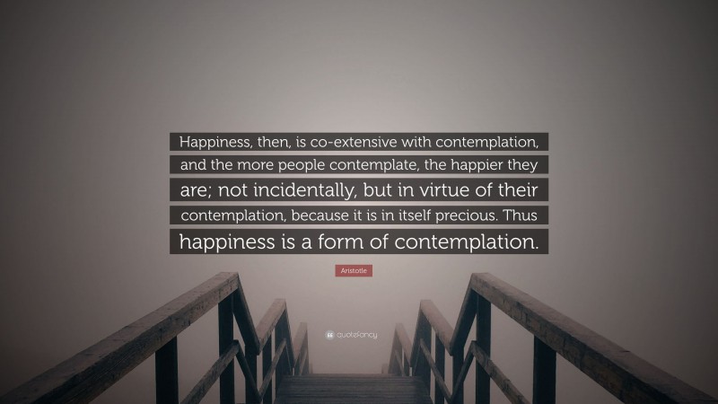 Aristotle Quote: “Happiness, then, is co-extensive with contemplation, and the more people contemplate, the happier they are; not incidentally, but in virtue of their contemplation, because it is in itself precious. Thus happiness is a form of contemplation.”
