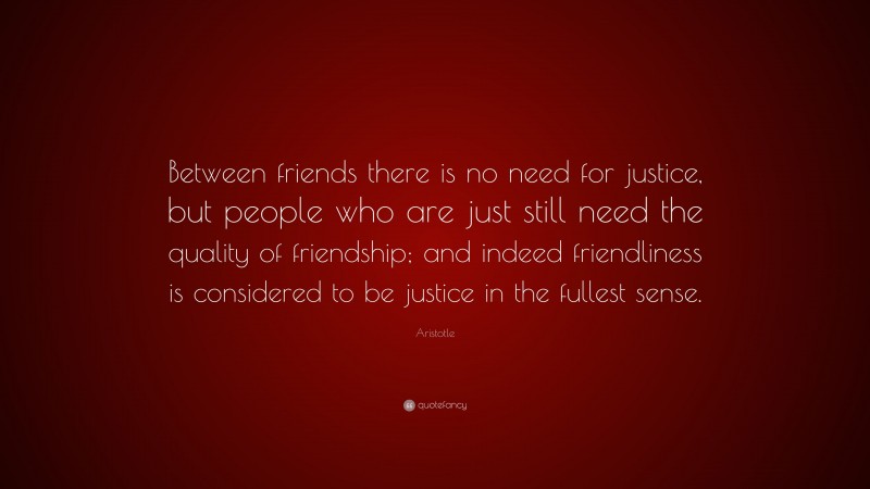 Aristotle Quote: “Between friends there is no need for justice, but people who are just still need the quality of friendship; and indeed friendliness is considered to be justice in the fullest sense.”