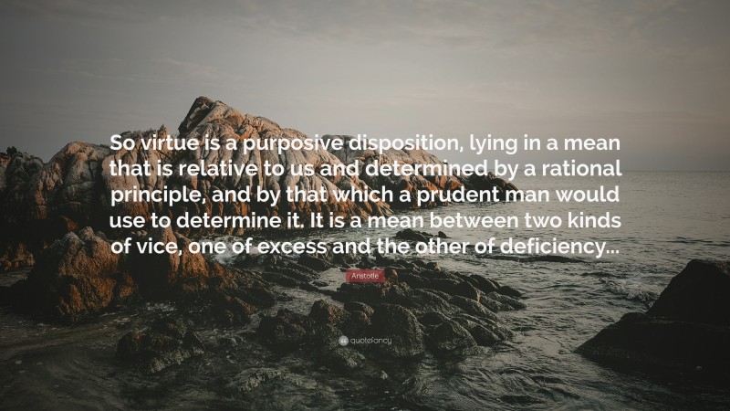 Aristotle Quote: “So virtue is a purposive disposition, lying in a mean that is relative to us and determined by a rational principle, and by that which a prudent man would use to determine it. It is a mean between two kinds of vice, one of excess and the other of deficiency...”