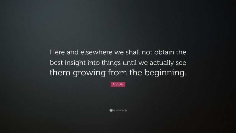Aristotle Quote: “Here and elsewhere we shall not obtain the best insight into things until we actually see them growing from the beginning.”