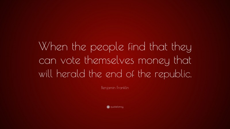 Benjamin Franklin Quote: “When the people find that they can vote themselves money that will herald the end of the republic.”