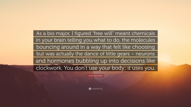 Scott Westerfeld Quote: “As a bio major, I figured “free will” meant chemicals in your brain telling you what to do, the molecules bouncing around in a way that felt like choosing but was actually the dance of little gears – neurons and hormones bubbling up into decisions like clockwork. You don’t use your body; it uses you.”