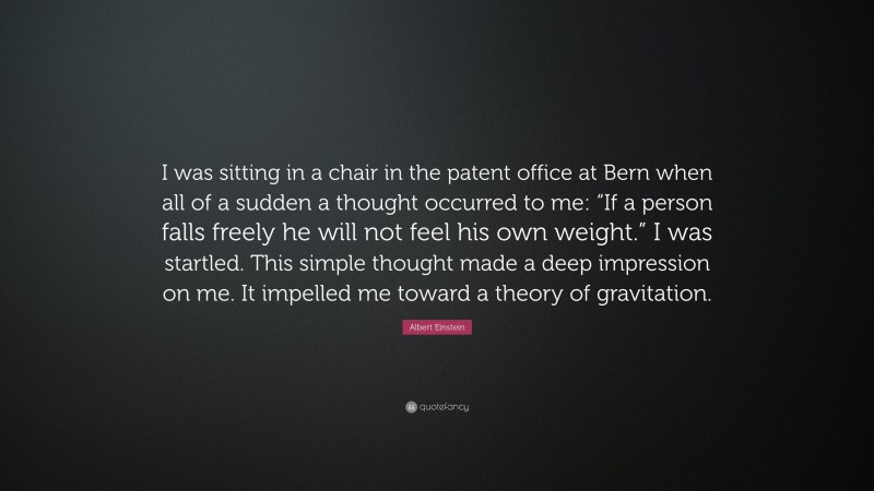 Albert Einstein Quote: “I was sitting in a chair in the patent office at Bern when all of a sudden a thought occurred to me: “If a person falls freely he will not feel his own weight.” I was startled. This simple thought made a deep impression on me. It impelled me toward a theory of gravitation.”