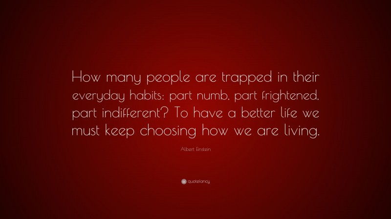 Albert Einstein Quote: “How many people are trapped in their everyday habits: part numb, part frightened, part indifferent? To have a better life we must keep choosing how we are living.”