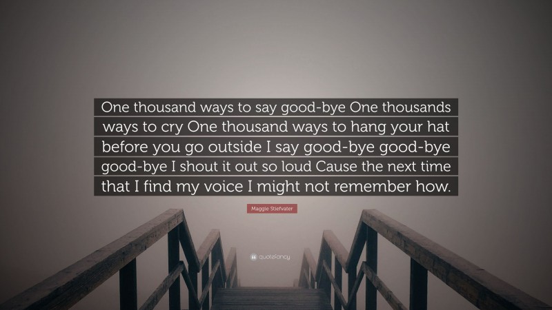 Maggie Stiefvater Quote: “One thousand ways to say good-bye One thousands ways to cry One thousand ways to hang your hat before you go outside I say good-bye good-bye good-bye I shout it out so loud Cause the next time that I find my voice I might not remember how.”