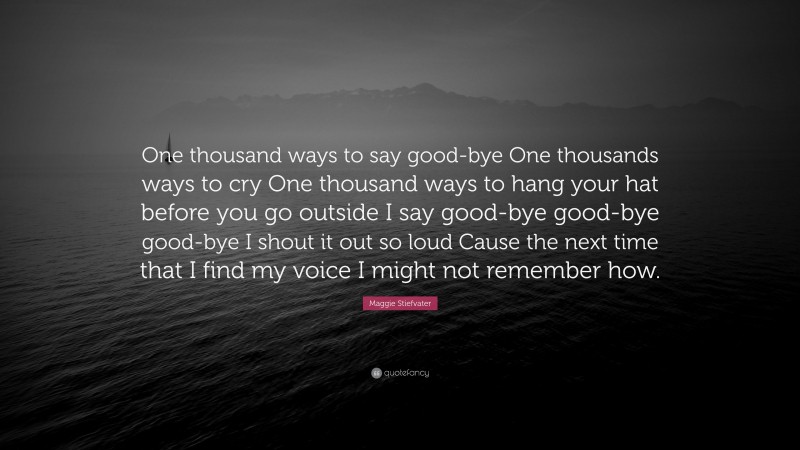 Maggie Stiefvater Quote: “One thousand ways to say good-bye One thousands ways to cry One thousand ways to hang your hat before you go outside I say good-bye good-bye good-bye I shout it out so loud Cause the next time that I find my voice I might not remember how.”