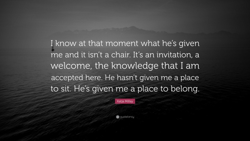 Katja Millay Quote: “I know at that moment what he’s given me and it isn’t a chair. It’s an invitation, a welcome, the knowledge that I am accepted here. He hasn’t given me a place to sit. He’s given me a place to belong.”