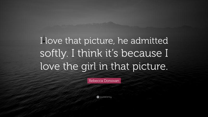 Rebecca Donovan Quote: “I love that picture, he admitted softly. I think it’s because I love the girl in that picture.”