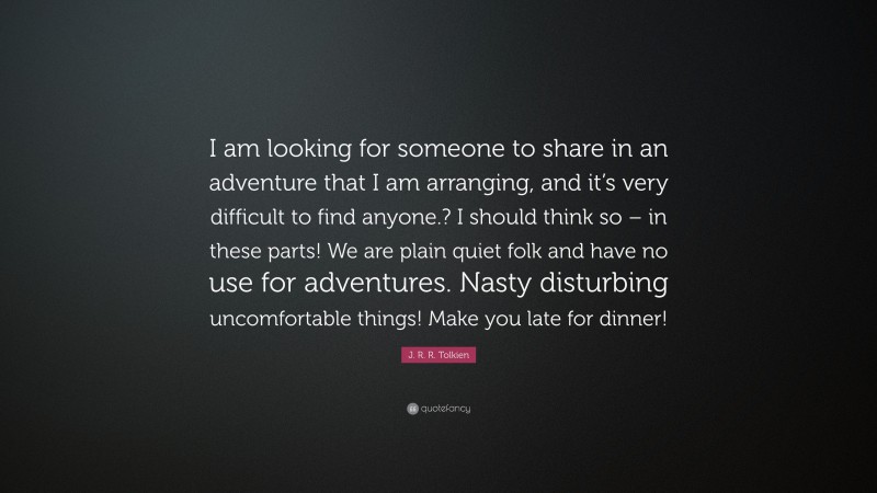 J. R. R. Tolkien Quote: “I am looking for someone to share in an adventure that I am arranging, and it’s very difficult to find anyone.? I should think so – in these parts! We are plain quiet folk and have no use for adventures. Nasty disturbing uncomfortable things! Make you late for dinner!”
