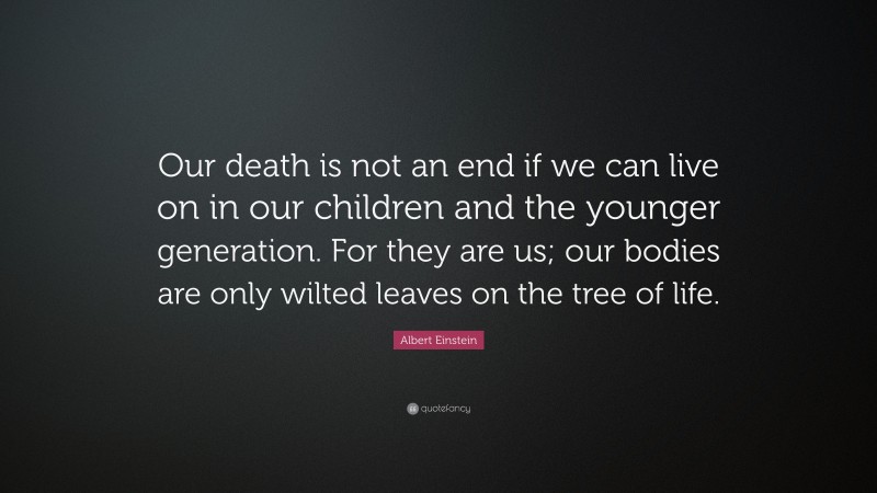 Albert Einstein Quote: “Our death is not an end if we can live on in our children and the younger generation. For they are us; our bodies are only wilted leaves on the tree of life.”