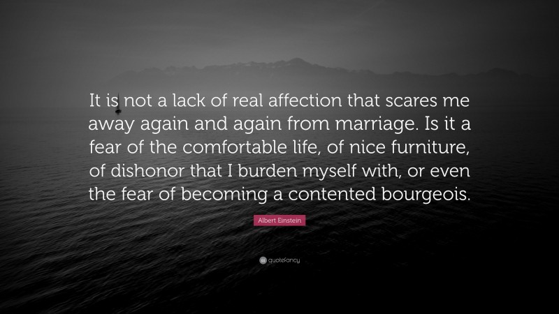 Albert Einstein Quote: “It is not a lack of real affection that scares me away again and again from marriage. Is it a fear of the comfortable life, of nice furniture, of dishonor that I burden myself with, or even the fear of becoming a contented bourgeois.”