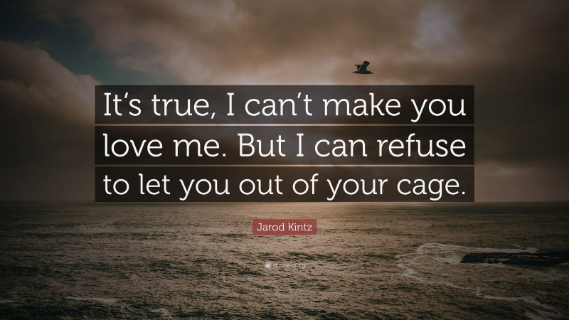 Jarod Kintz Quote: “It’s true, I can’t make you love me. But I can refuse to let you out of your cage.”