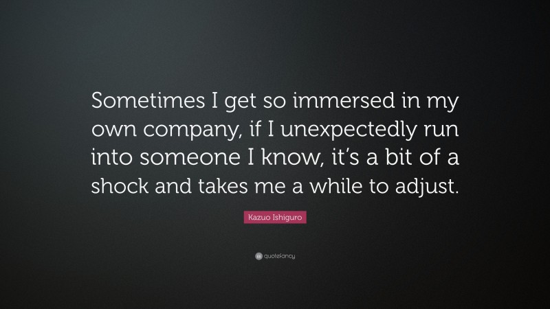 Kazuo Ishiguro Quote: “Sometimes I get so immersed in my own company, if I unexpectedly run into someone I know, it’s a bit of a shock and takes me a while to adjust.”