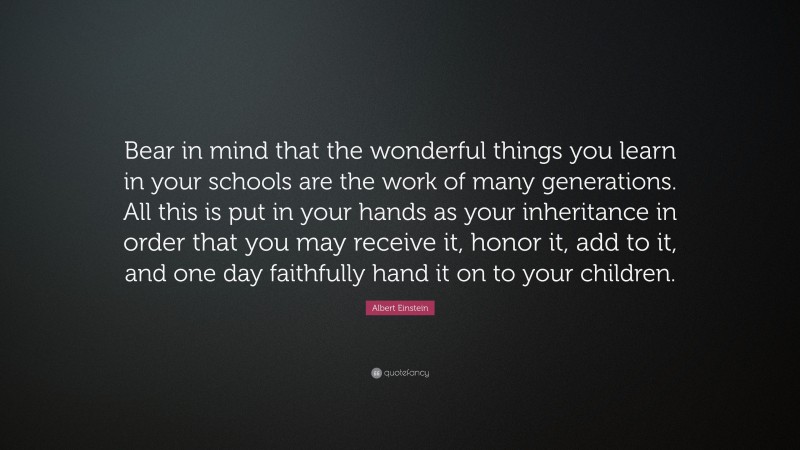 Albert Einstein Quote: “Bear in mind that the wonderful things you learn in your schools are the work of many generations. All this is put in your hands as your inheritance in order that you may receive it, honor it, add to it, and one day faithfully hand it on to your children.”