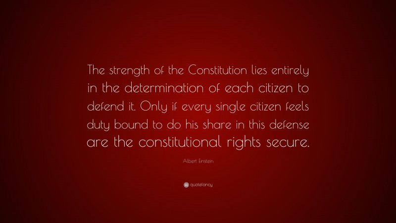 Albert Einstein Quote: “The strength of the Constitution lies entirely in the determination of each citizen to defend it. Only if every single citizen feels duty bound to do his share in this defense are the constitutional rights secure.”