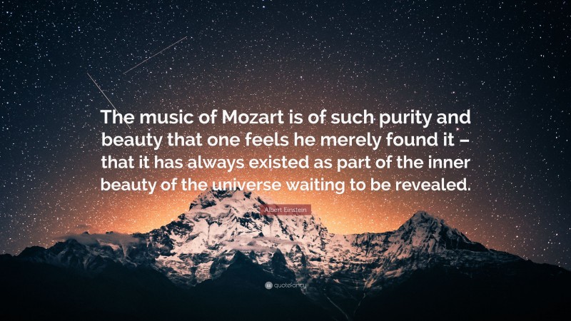 Albert Einstein Quote: “The music of Mozart is of such purity and beauty that one feels he merely found it – that it has always existed as part of the inner beauty of the universe waiting to be revealed.”